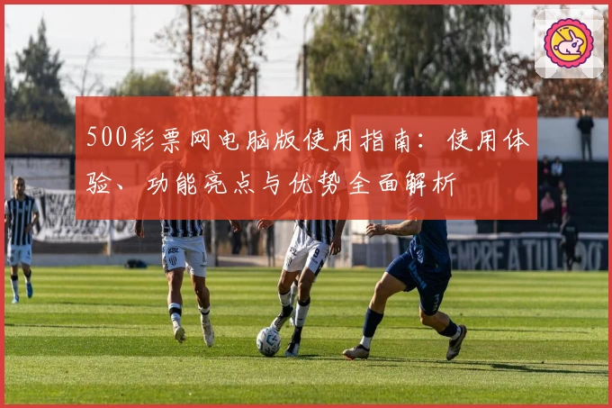 500彩票网电脑版使用指南：使用体验、功能亮点与优势全面解析