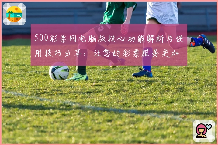 500彩票网电脑版核心功能解析与使用技巧分享，让您的彩票服务更加便捷