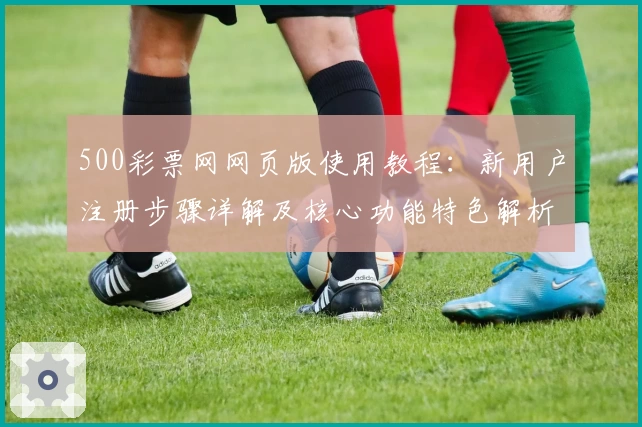 500彩票网网页版使用教程：新用户注册步骤详解及核心功能特色解析