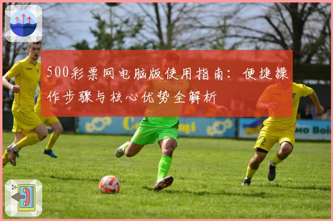 500彩票网电脑版使用指南：便捷操作步骤与核心优势全解析