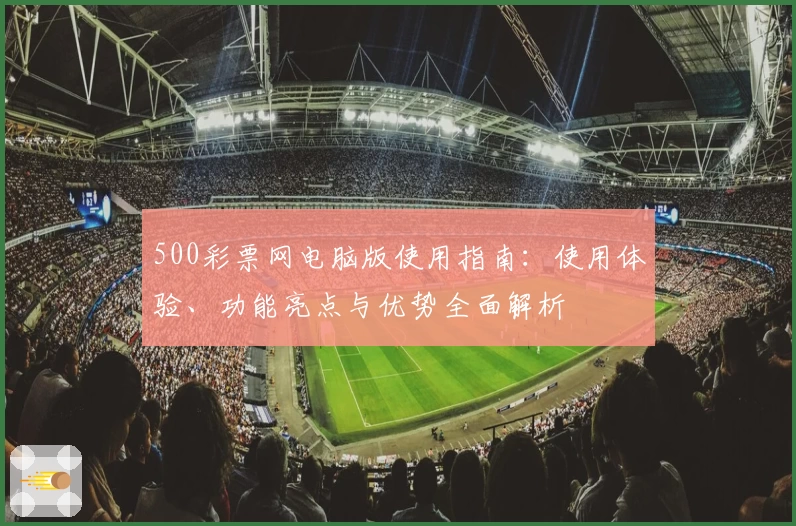 500彩票网电脑版使用指南：使用体验、功能亮点与优势全面解析