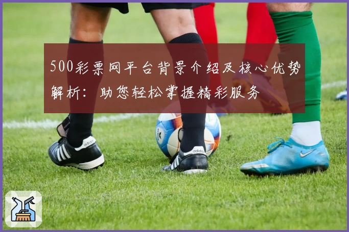 500彩票网平台背景介绍及核心优势解析：助您轻松掌握精彩服务