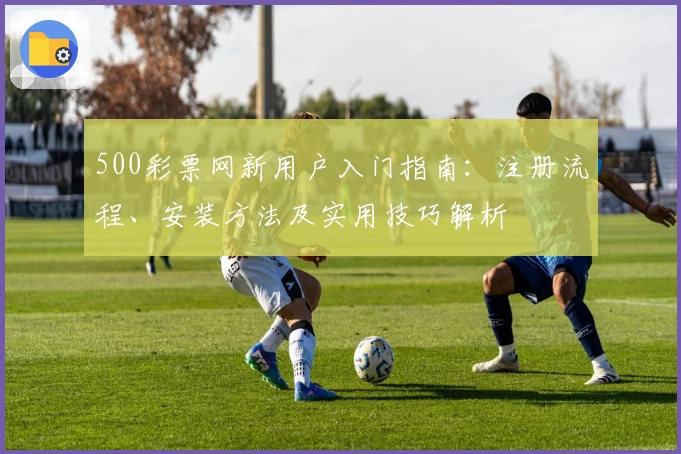 500彩票网新用户入门指南:注册流程、安装方法及实用技巧解析